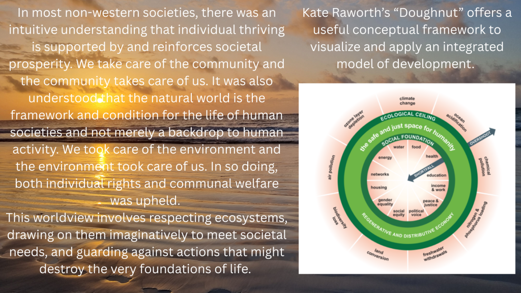 In most non-western societies, there was an intuitive understanding that individual thriving is supported by and reinforces societal prosperity. We take care of the community and the community takes care of us. It was also understood that the natural world is the framework and condition for the life of human societies and not merely a backdrop to human activity. We took care of the environment and the environment took care of us. In so doing, both individual rights and communal welfare was upheld. This worldview involves respecting ecosystems, drawing on them imaginatively to meet societal needs, and guarding against actions that might destroy the very foundations of life. Kate Raworth’s “Doughnut” offers a useful conceptual framework to visualize and apply an integrated model of development.